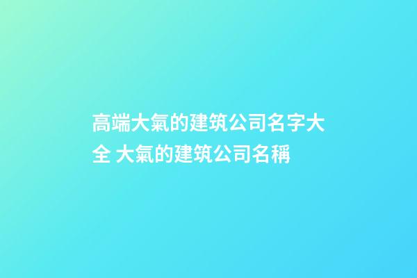高端大氣的建筑公司名字大全 大氣的建筑公司名稱-第1張-公司起名-玄機派